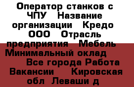 Оператор станков с ЧПУ › Название организации ­ Кредо, ООО › Отрасль предприятия ­ Мебель › Минимальный оклад ­ 60 000 - Все города Работа » Вакансии   . Кировская обл.,Леваши д.